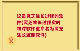 记录灵芝生长过程的软件(灵芝生长过程实时跟踪软件重命名为灵芝生长监测软件)