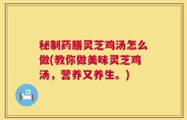 秘制药膳灵芝鸡汤怎么做(教你做美味灵芝鸡汤，营养又养生。)