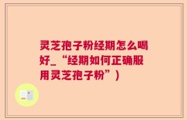 灵芝孢子粉经期怎么喝好_“经期如何正确服用灵芝孢子粉”)