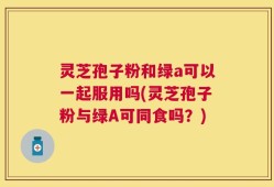 灵芝孢子粉和绿a可以一起服用吗(灵芝孢子粉与绿A可同食吗？)