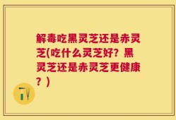 解毒吃黑灵芝还是赤灵芝(吃什么灵芝好？黑灵芝还是赤灵芝更健康？)