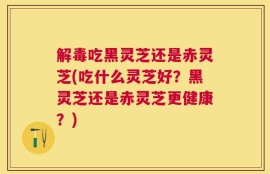 解毒吃黑灵芝还是赤灵芝(吃什么灵芝好？黑灵芝还是赤灵芝更健康？)