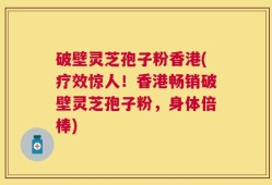 破壁灵芝孢子粉香港(疗效惊人！香港畅销破壁灵芝孢子粉，身体倍棒)