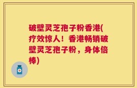 破壁灵芝孢子粉香港(疗效惊人！香港畅销破壁灵芝孢子粉，身体倍棒)