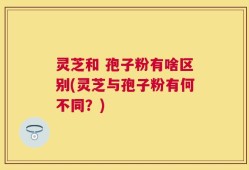 灵芝和 孢子粉有啥区别(灵芝与孢子粉有何不同？)