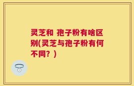 灵芝和 孢子粉有啥区别(灵芝与孢子粉有何不同？)