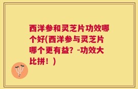 西洋参和灵芝片功效哪个好(西洋参与灵芝片哪个更有益？-功效大比拼！)
