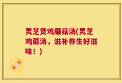 灵芝煲鸡蘑菇汤(灵芝鸡蘑汤，滋补养生好滋味！)