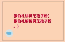 张伯礼讲灵芝孢子粉(张伯礼解析灵芝孢子粉。)
