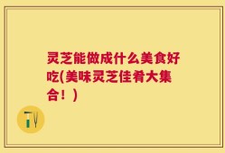 灵芝能做成什么美食好吃(美味灵芝佳肴大集合！)