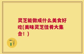 灵芝能做成什么美食好吃(美味灵芝佳肴大集合！)