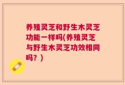 养殖灵芝和野生木灵芝功能一样吗(养殖灵芝与野生木灵芝功效相同吗？)