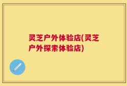 灵芝户外体验店(灵芝户外探索体验店)