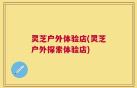 灵芝户外体验店(灵芝户外探索体验店)