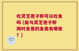 吃灵芝孢子粉可以吃鱼吗 (能与灵芝孢子粉同时食用的鱼类有哪些？)