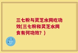 三七粉与灵芝水同吃功效(三七粉和灵芝水同食有何功效？)
