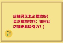 店铺灵芝怎么摆放好(灵芝摆放技巧：如何让店铺更具吸引力？)