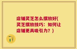店铺灵芝怎么摆放好(灵芝摆放技巧：如何让店铺更具吸引力？)