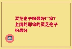 灵芝孢子粉最好厂家？全国的那家的灵芝孢子粉最好