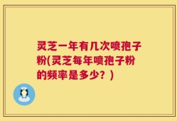 灵芝一年有几次喷孢子粉(灵芝每年喷孢子粉的频率是多少？)