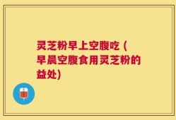 灵芝粉早上空腹吃 (早晨空腹食用灵芝粉的益处)