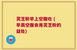 灵芝粉早上空腹吃 (早晨空腹食用灵芝粉的益处)