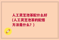 人工灵芝泡茶配什么好(人工灵芝泡茶的配搭方法是什么？)