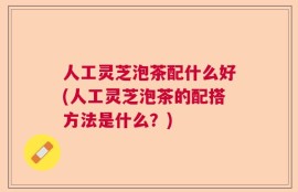 人工灵芝泡茶配什么好(人工灵芝泡茶的配搭方法是什么？)