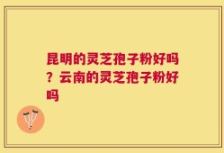 昆明的灵芝孢子粉好吗？云南的灵芝孢子粉好吗
