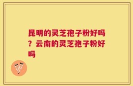 昆明的灵芝孢子粉好吗？云南的灵芝孢子粉好吗