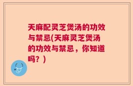 天麻配灵芝煲汤的功效与禁忌(天麻灵芝煲汤的功效与禁忌，你知道吗？)