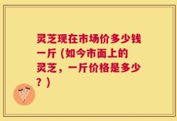 灵芝现在市场价多少钱一斤 (如今市面上的灵芝，一斤价格是多少？)