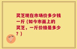 灵芝现在市场价多少钱一斤 (如今市面上的灵芝，一斤价格是多少？)