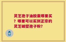 灵芝孢子油胶囊哪里买？哪里可以买到正宗的灵芝破壁孢子粉？