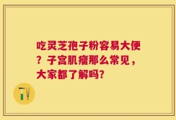 吃灵芝孢子粉容易大便？子宫肌瘤那么常见，大家都了解吗？