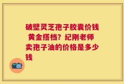 破壁灵芝孢子胶囊价钱 黄金搭档？纪刚老师卖孢子油的价格是多少钱