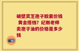 破壁灵芝孢子胶囊价钱 黄金搭档？纪刚老师卖孢子油的价格是多少钱