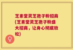 芝素堂灵芝孢子粉招商(芝素堂灵芝孢子粉盛大招商，让身心彻底放松)