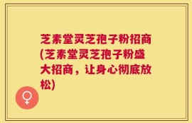 芝素堂灵芝孢子粉招商(芝素堂灵芝孢子粉盛大招商，让身心彻底放松)