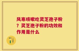 风寒咳嗽吃灵芝孢子粉？灵芝孢子粉的功效和作用是什么