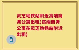灵芝地铁站附近高端商务公寓出租(高端商务公寓在灵芝地铁站附近出租)