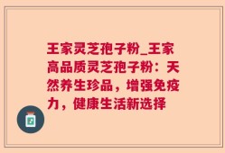 王家灵芝孢子粉_王家高品质灵芝孢子粉：天然养生珍品，增强免疫力，健康生活新选择