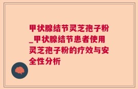 甲状腺结节灵芝孢子粉_甲状腺结节患者使用灵芝孢子粉的疗效与安全性分析