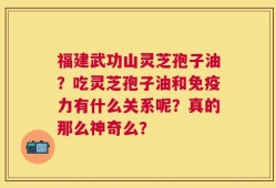 福建武功山灵芝孢子油？吃灵芝孢子油和免疫力有什么关系呢？真的那么神奇么？