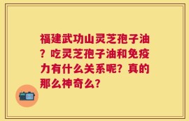 福建武功山灵芝孢子油？吃灵芝孢子油和免疫力有什么关系呢？真的那么神奇么？