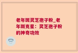 老年斑灵芝孢子粉_老年斑克星：灵芝孢子粉的神奇功效