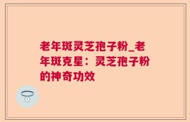 老年斑灵芝孢子粉_老年斑克星：灵芝孢子粉的神奇功效