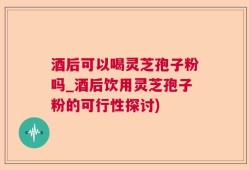 酒后可以喝灵芝孢子粉吗_酒后饮用灵芝孢子粉的可行性探讨)
