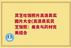 灵芝吃饭照片高清真实图片大全(高清真实灵芝饭照：美食与药材完美结合