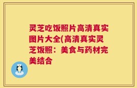 灵芝吃饭照片高清真实图片大全(高清真实灵芝饭照：美食与药材完美结合